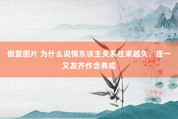 做爱图片 为什么说情东谈主关系往来越久,连一又友齐作念弗成