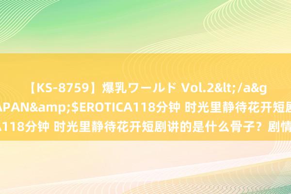 【KS-8759】爆乳ワールド Vol.2</a>2006-11-01アリスJAPAN&$EROTICA118分钟 时光里静待花开短剧讲的是什么骨子？剧情先容