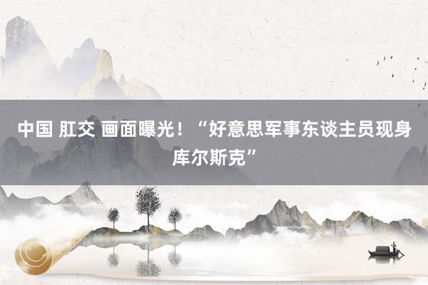中国 肛交 画面曝光！“好意思军事东谈主员现身库尔斯克”