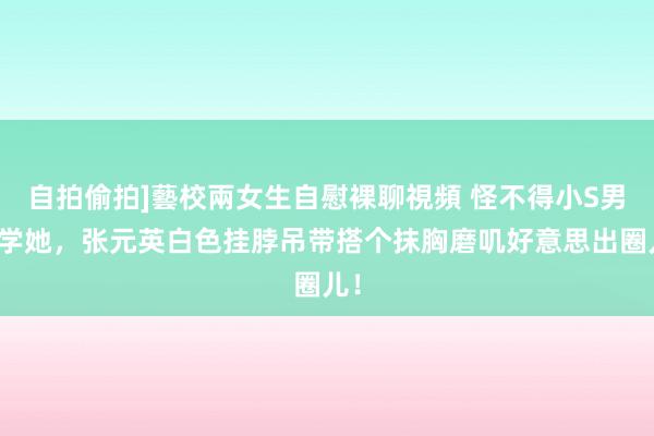 自拍偷拍]藝校兩女生自慰裸聊視頻 怪不得小S男儿学她，张元英白色挂脖吊带搭个抹胸磨叽好意思出圈儿！