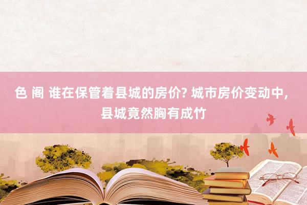 色 阁 谁在保管着县城的房价? 城市房价变动中， 县城竟然胸有成竹