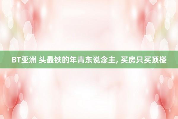 BT亚洲 头最铁的年青东说念主， 买房只买顶楼