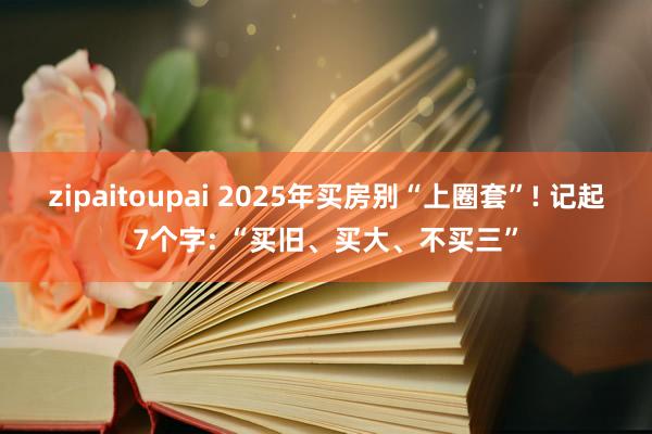 zipaitoupai 2025年买房别“上圈套”! 记起7个字: “买旧、买大、不买三”