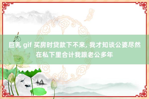 巨乳 gif 买房时贷款下不来， 我才知谈公婆尽然在私下里合计我跟老公多年