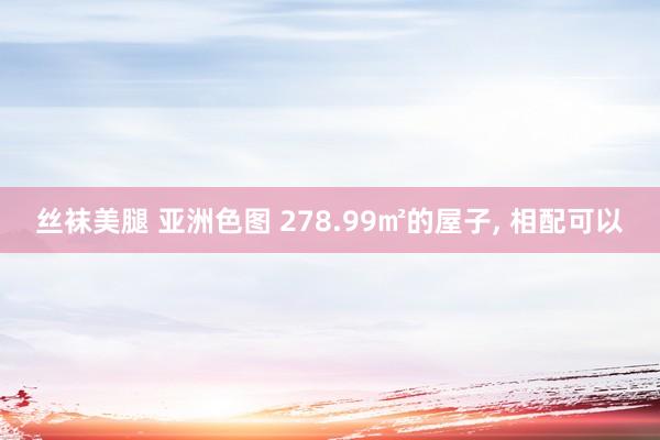 丝袜美腿 亚洲色图 278.99㎡的屋子， 相配可以