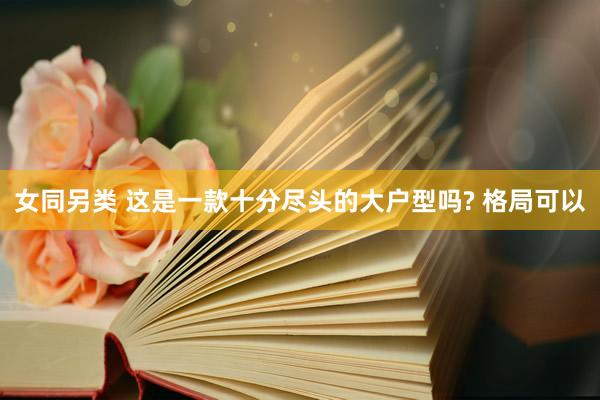 女同另类 这是一款十分尽头的大户型吗? 格局可以