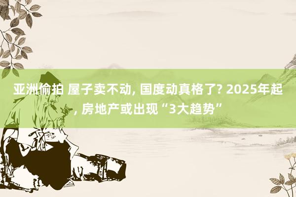 亚洲偷拍 屋子卖不动， 国度动真格了? 2025年起， 房地产或出现“3大趋势”