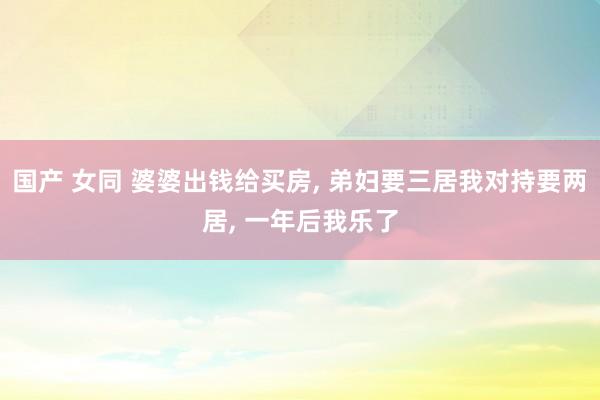 国产 女同 婆婆出钱给买房， 弟妇要三居我对持要两居， 一年后我乐了