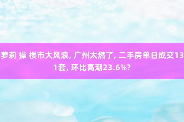 萝莉 操 楼市大风浪， 广州太燃了， 二手房单日成交131套， 环比高潮23.6%?