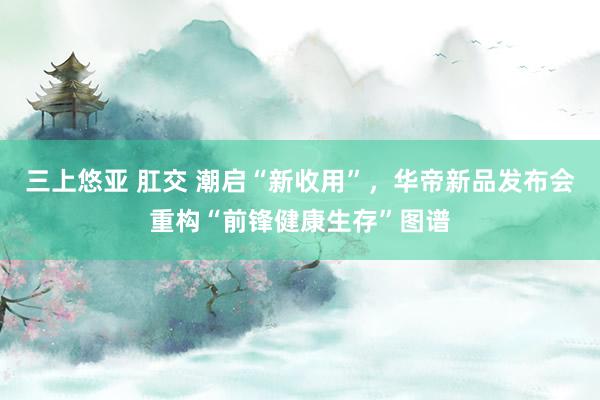 三上悠亚 肛交 潮启“新收用”，华帝新品发布会重构“前锋健康生存”图谱