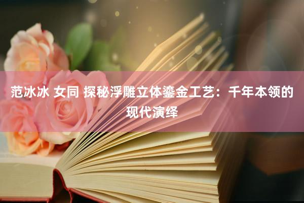 范冰冰 女同 探秘浮雕立体鎏金工艺：千年本领的现代演绎