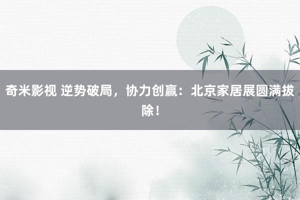奇米影视 逆势破局，协力创赢：北京家居展圆满拔除！