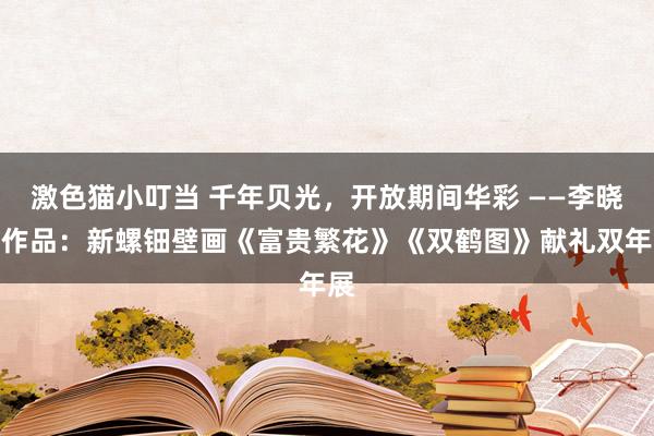激色猫小叮当 千年贝光，开放期间华彩 ——李晓慧作品：新螺钿壁画《富贵繁花》《双鹤图》献礼双年展