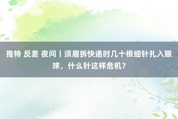 推特 反差 夜问丨须眉拆快递时几十根细针扎入眼球，什么针这样危机？