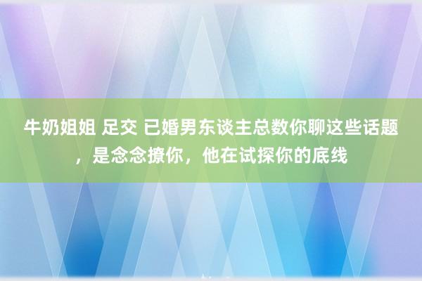 牛奶姐姐 足交 已婚男东谈主总数你聊这些话题，是念念撩你，他在试探你的底线