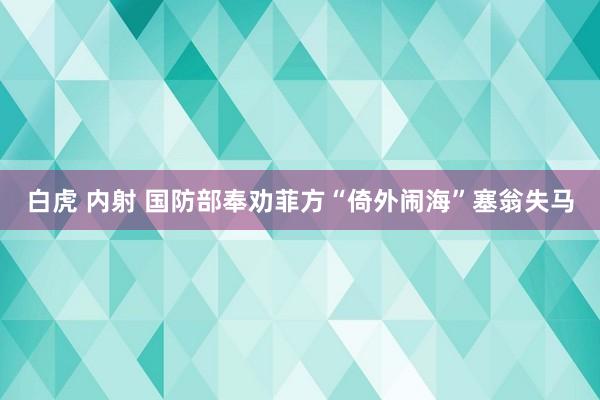 白虎 内射 国防部奉劝菲方“倚外闹海”塞翁失马