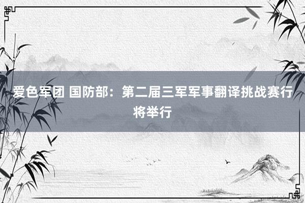 爱色军团 国防部：第二届三军军事翻译挑战赛行将举行