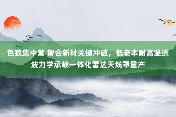 色狼集中营 智合新材关键冲破，低老本耐高温透波力学承载一体化雷达天线罩量产