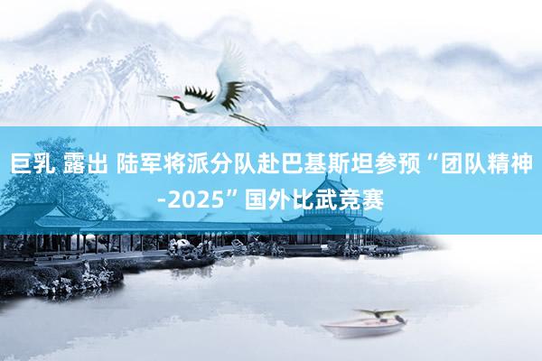 巨乳 露出 陆军将派分队赴巴基斯坦参预“团队精神-2025”国外比武竞赛