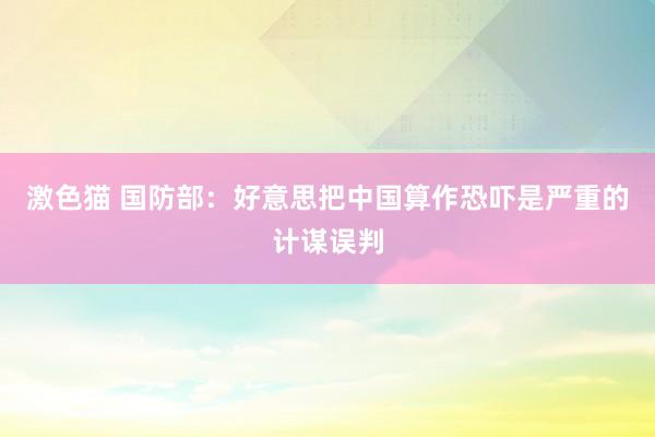 激色猫 国防部：好意思把中国算作恐吓是严重的计谋误判