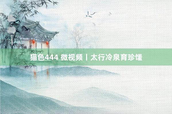 猫色444 微视频丨太行冷泉育珍馐