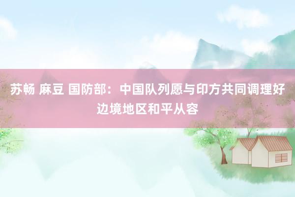 苏畅 麻豆 国防部：中国队列愿与印方共同调理好边境地区和平从容