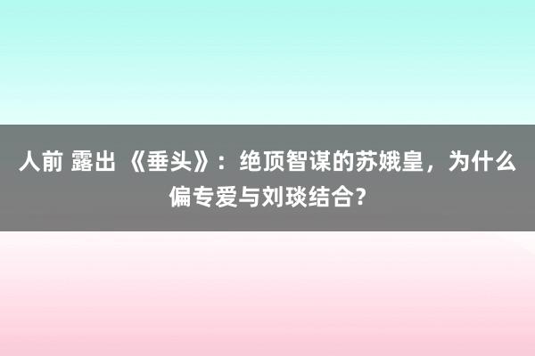 人前 露出 《垂头》：绝顶智谋的苏娥皇，为什么偏专爱与刘琰结合？