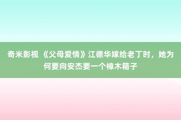 奇米影视 《父母爱情》江德华嫁给老丁时，她为何要向安杰要一个樟木箱子