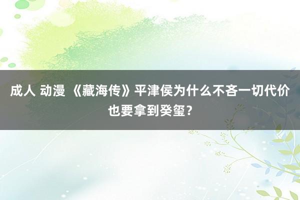 成人 动漫 《藏海传》平津侯为什么不吝一切代价也要拿到癸玺？
