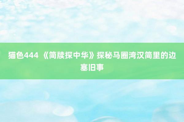 猫色444 《简牍探中华》探秘马圈湾汉简里的边塞旧事