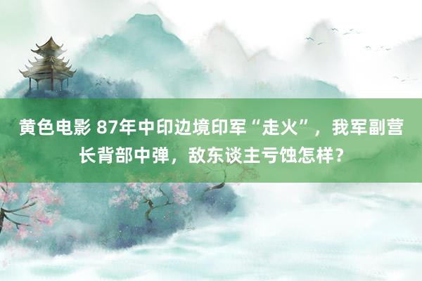 黄色电影 87年中印边境印军“走火”，我军副营长背部中弹，敌东谈主亏蚀怎样？