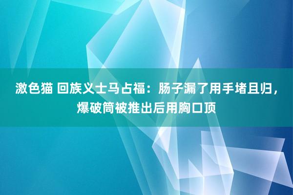 激色猫 回族义士马占福：肠子漏了用手堵且归，爆破筒被推出后用胸口顶