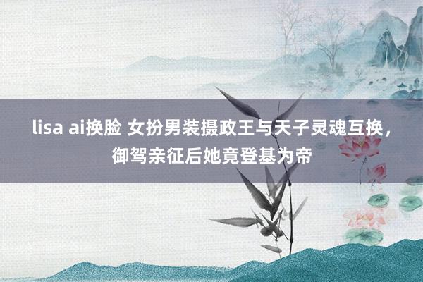 lisa ai换脸 女扮男装摄政王与天子灵魂互换，御驾亲征后她竟登基为帝