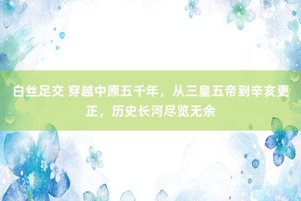 白丝足交 穿越中原五千年，从三皇五帝到辛亥更正，历史长河尽览无余