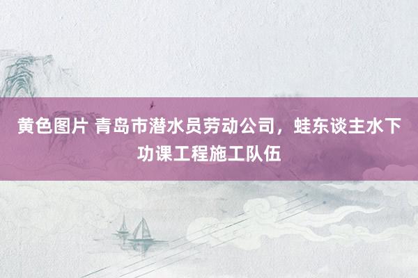 黄色图片 青岛市潜水员劳动公司，蛙东谈主水下功课工程施工队伍