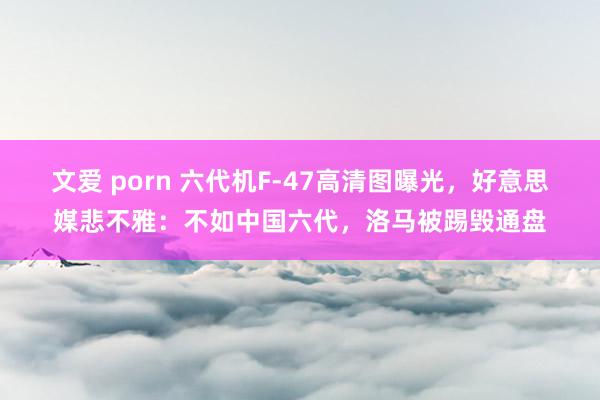 文爱 porn 六代机F-47高清图曝光，好意思媒悲不雅：不如中国六代，洛马被踢毁通盘