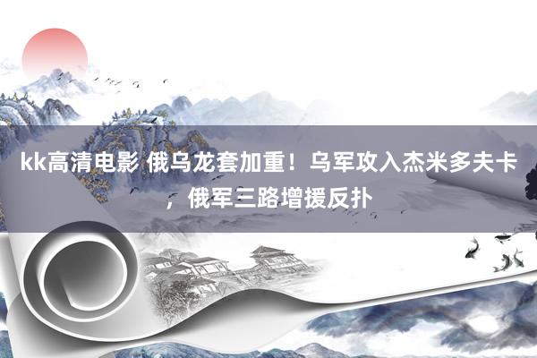 kk高清电影 俄乌龙套加重！乌军攻入杰米多夫卡，俄军三路增援反扑