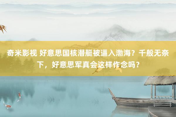 奇米影视 好意思国核潜艇被逼入渤海？千般无奈下，好意思军真会这样作念吗？