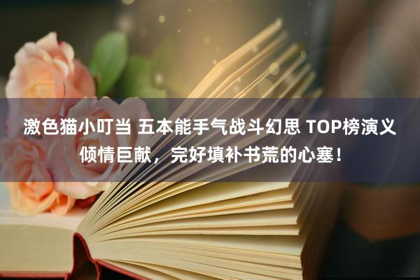 激色猫小叮当 五本能手气战斗幻思 TOP榜演义倾情巨献，完好填补书荒的心塞！
