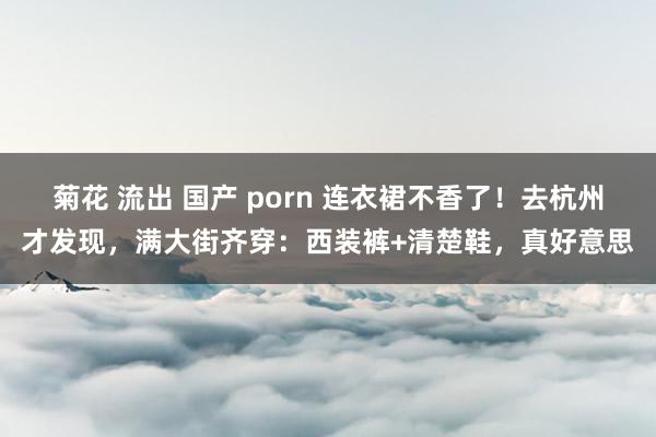 菊花 流出 国产 porn 连衣裙不香了！去杭州才发现，满大街齐穿：西装裤+清楚鞋，真好意思