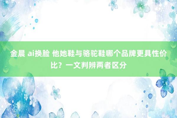 金晨 ai换脸 他她鞋与骆驼鞋哪个品牌更具性价比？一文判辨两者区分