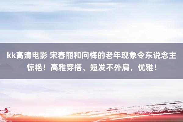 kk高清电影 宋春丽和向梅的老年现象令东说念主惊艳！高雅穿搭、短发不外肩，优雅！