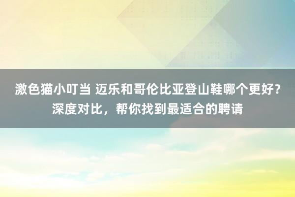 激色猫小叮当 迈乐和哥伦比亚登山鞋哪个更好？深度对比，帮你找到最适合的聘请