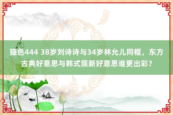 猫色444 38岁刘诗诗与34岁林允儿同框，东方古典好意思与韩式簇新好意思谁更出彩？