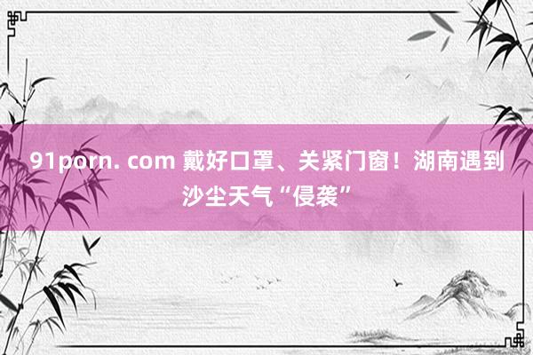 91porn. com 戴好口罩、关紧门窗！湖南遇到沙尘天气“侵袭”