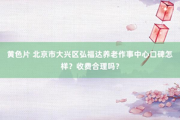 黄色片 北京市大兴区弘福达养老作事中心口碑怎样？收费合理吗？