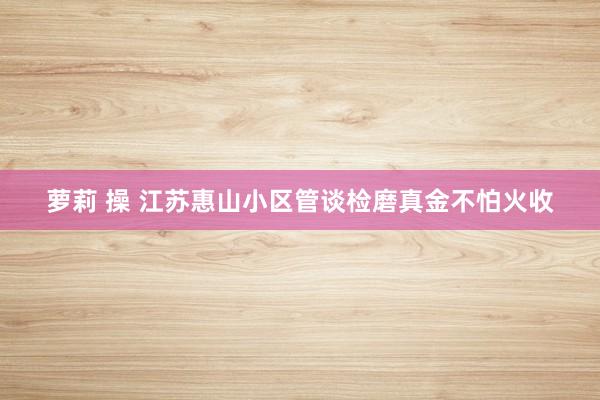 萝莉 操 江苏惠山小区管谈检磨真金不怕火收