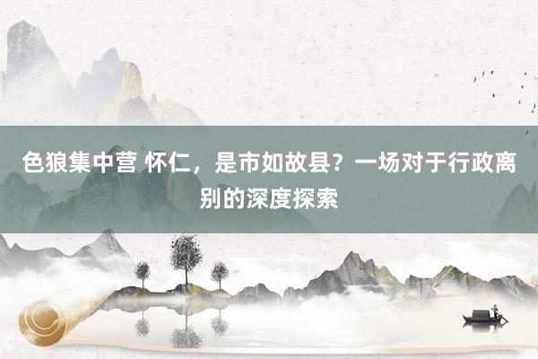 色狼集中营 怀仁，是市如故县？一场对于行政离别的深度探索