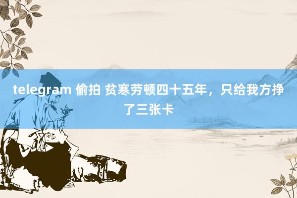 telegram 偷拍 贫寒劳顿四十五年，只给我方挣了三张卡