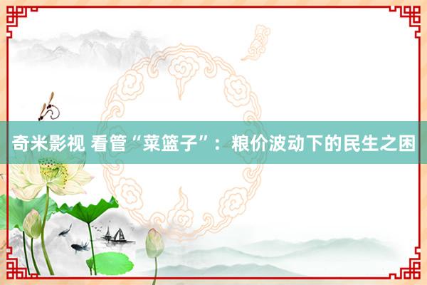 奇米影视 看管“菜篮子”：粮价波动下的民生之困